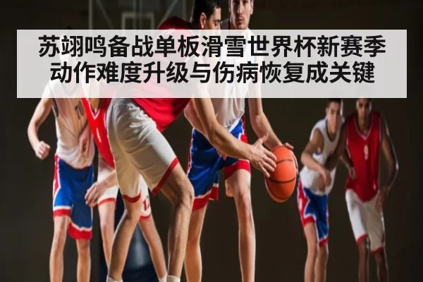 苏翊鸣备战单板滑雪世界杯新赛季动作难度升级与伤病恢复成关键